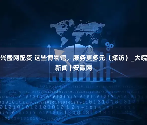 兴盛网配资 这些博物馆，服务更多元（探访）_大皖新闻 | 安徽网