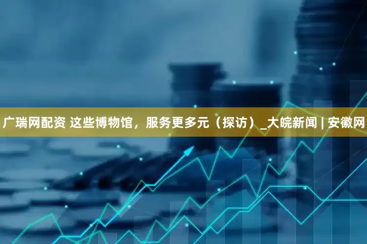 广瑞网配资 这些博物馆，服务更多元（探访）_大皖新闻 | 安徽网