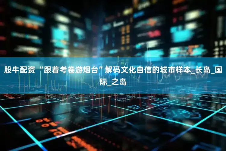 股牛配资 “跟着考卷游烟台”解码文化自信的城市样本_长岛_国际_之岛