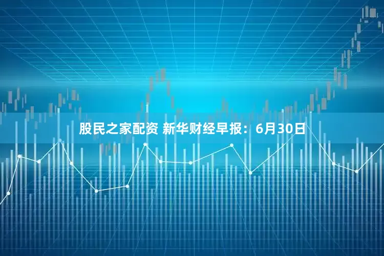 股民之家配资 新华财经早报：6月30日