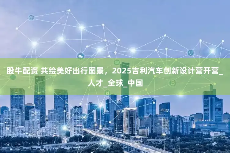 股牛配资 共绘美好出行图景，2025吉利汽车创新设计营开营_人才_全球_中国