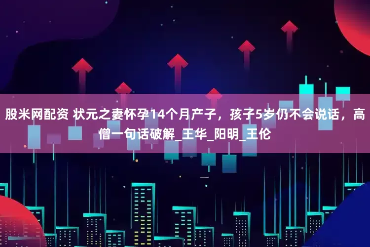 股米网配资 状元之妻怀孕14个月产子，孩子5岁仍不会说话，高僧一句话破解_王华_阳明_王伦