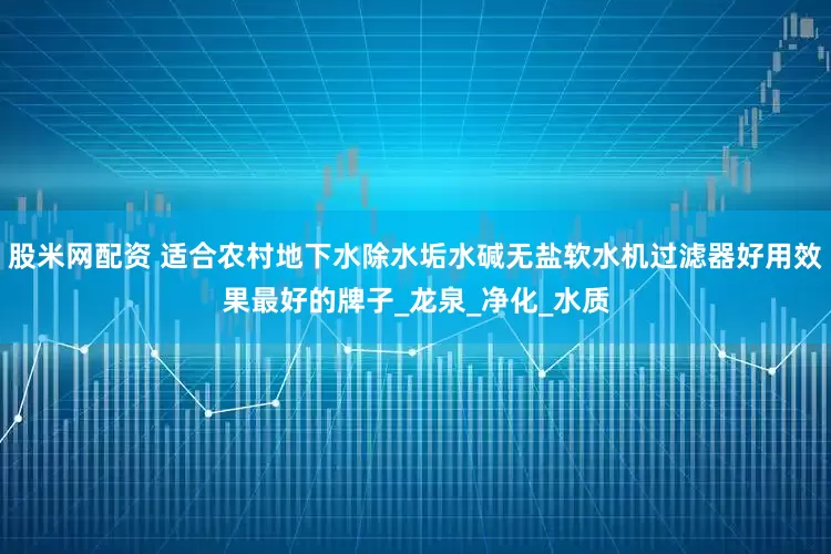 股米网配资 适合农村地下水除水垢水碱无盐软水机过滤器好用效果最好的牌子_龙泉_净化_水质