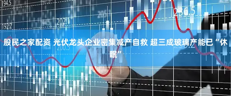 股民之家配资 光伏龙头企业密集减产自救 超三成玻璃产能已“休眠”
