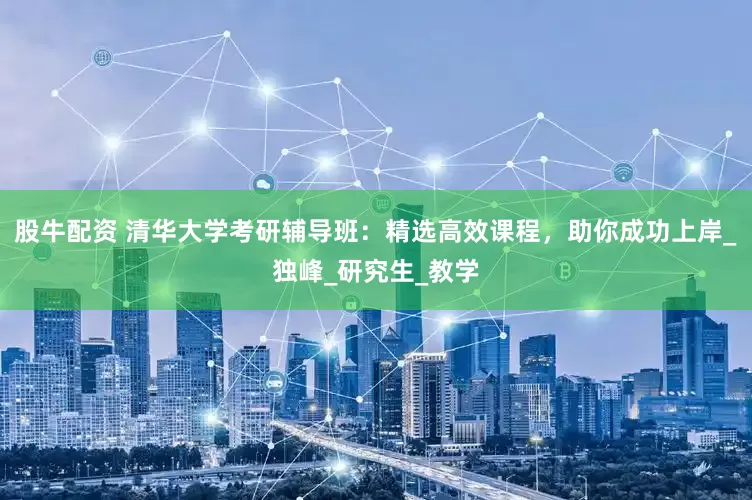 股牛配资 清华大学考研辅导班：精选高效课程，助你成功上岸_独峰_研究生_教学