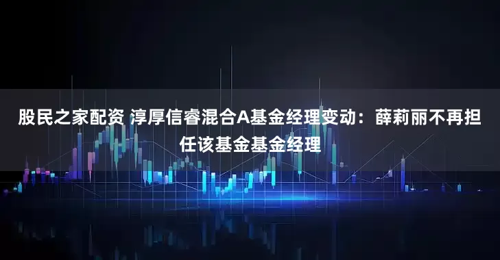 股民之家配资 淳厚信睿混合A基金经理变动：薛莉丽不再担任该基金基金经理