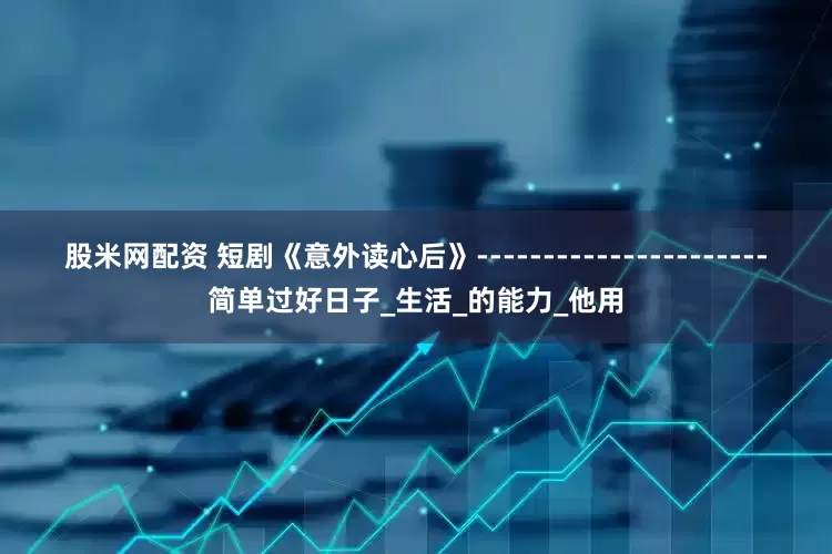 股米网配资 短剧《意外读心后》----------------------简单过好日子_生活_的能力_他用