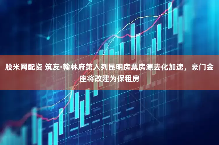 股米网配资 筑友·翰林府第入列昆明房票房源去化加速，豪门金座将改建为保租房