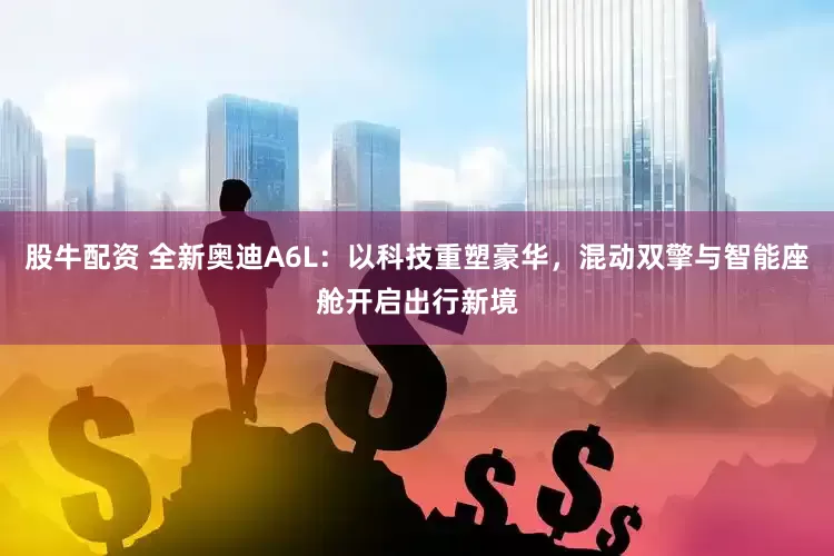 股牛配资 全新奥迪A6L：以科技重塑豪华，混动双擎与智能座舱开启出行新境