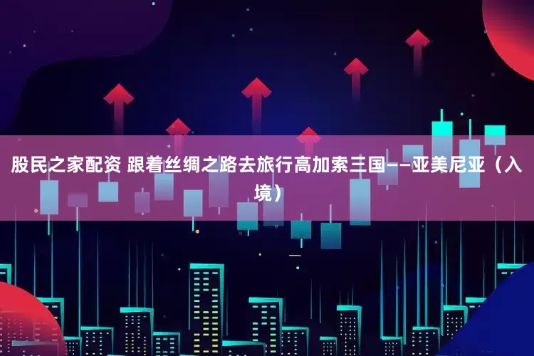 股民之家配资 跟着丝绸之路去旅行高加索三国——亚美尼亚（入境）
